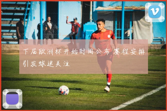 下届欧洲杯开始时间公布 赛程安排引发球迷关注