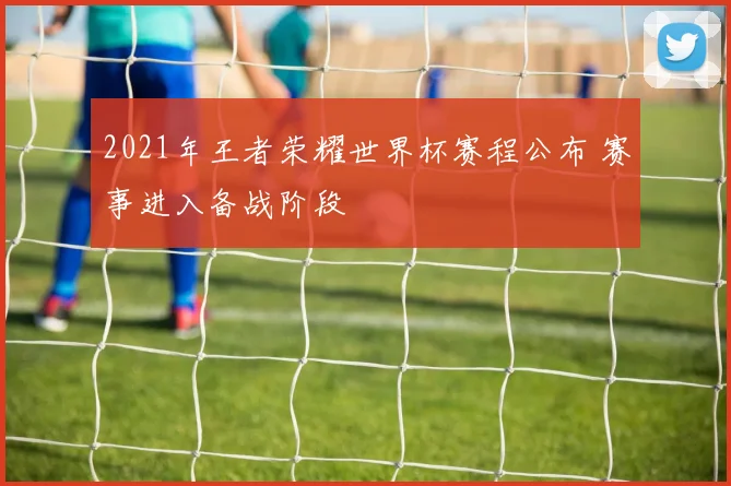 2021年王者荣耀世界杯赛程公布 赛事进入备战阶段