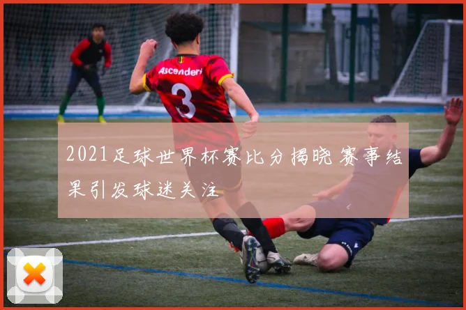 2021足球世界杯赛比分揭晓 赛事结果引发球迷关注