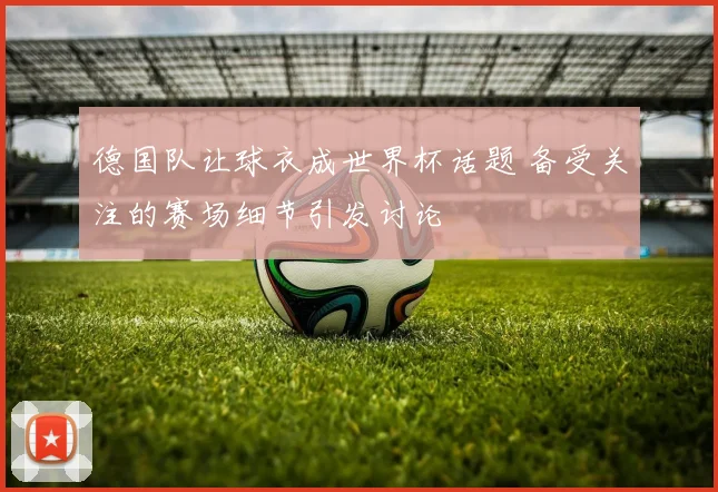 德国队让球衣成世界杯话题 备受关注的赛场细节引发讨论