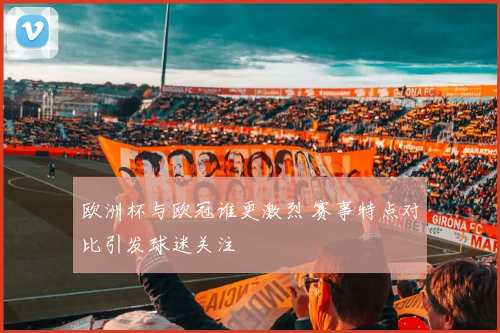 欧洲杯与欧冠谁更激烈 赛事特点对比引发球迷关注