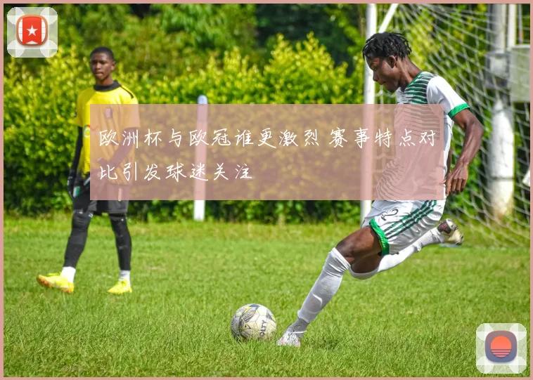 欧洲杯与欧冠谁更激烈 赛事特点对比引发球迷关注